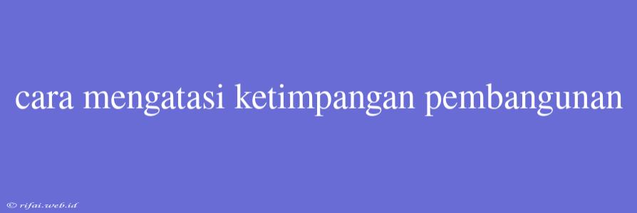 Cara Mengatasi Ketimpangan Pembangunan