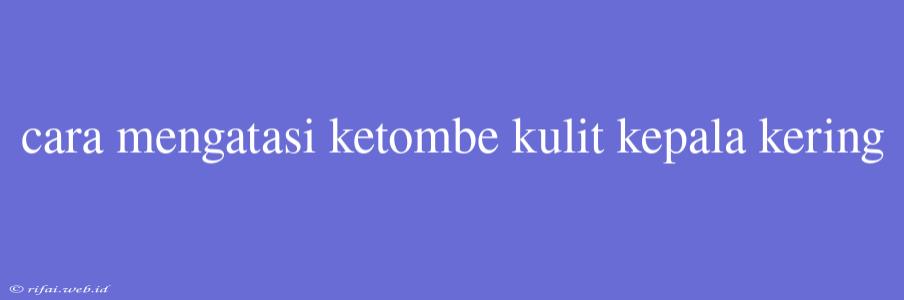 Cara Mengatasi Ketombe Kulit Kepala Kering