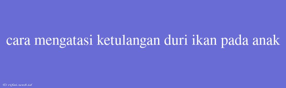 Cara Mengatasi Ketulangan Duri Ikan Pada Anak