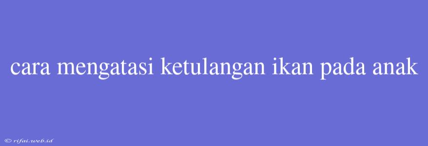 Cara Mengatasi Ketulangan Ikan Pada Anak