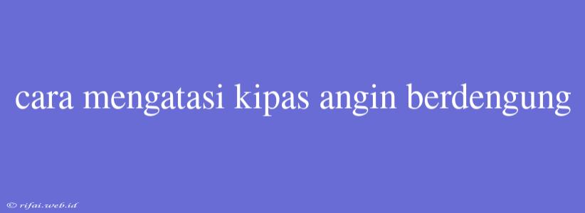 Cara Mengatasi Kipas Angin Berdengung