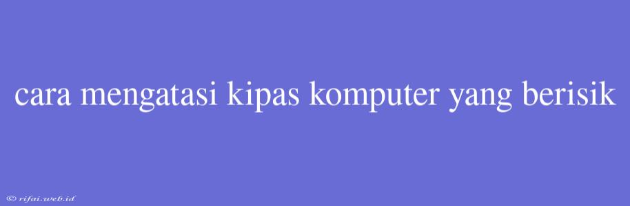 Cara Mengatasi Kipas Komputer Yang Berisik