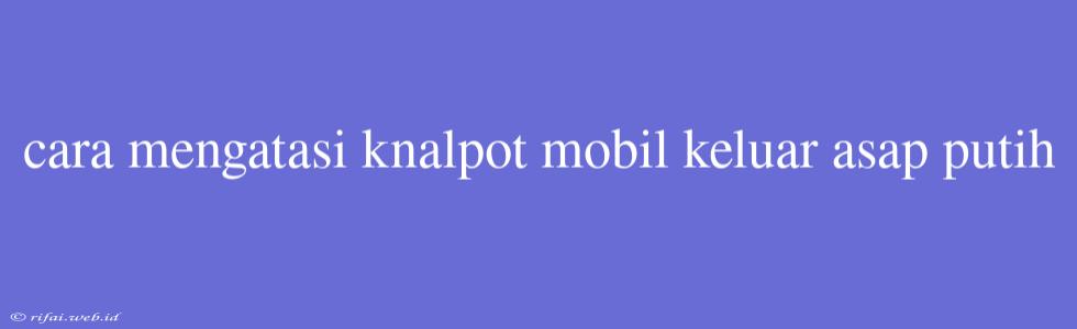 Cara Mengatasi Knalpot Mobil Keluar Asap Putih