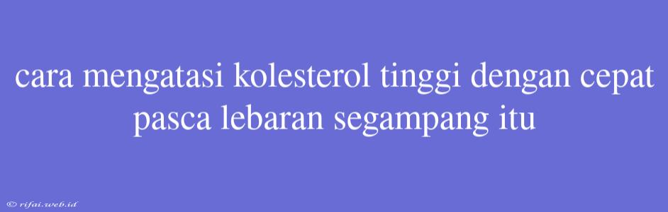 Cara Mengatasi Kolesterol Tinggi Dengan Cepat Pasca Lebaran Segampang Itu