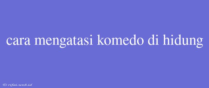 Cara Mengatasi Komedo Di Hidung