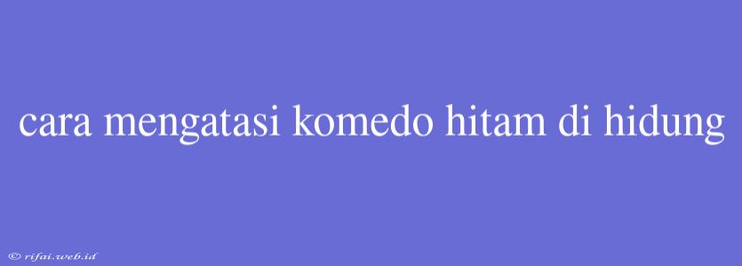 Cara Mengatasi Komedo Hitam Di Hidung