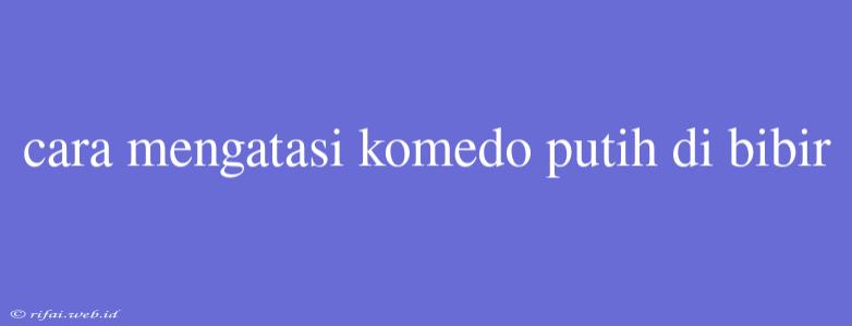 Cara Mengatasi Komedo Putih Di Bibir