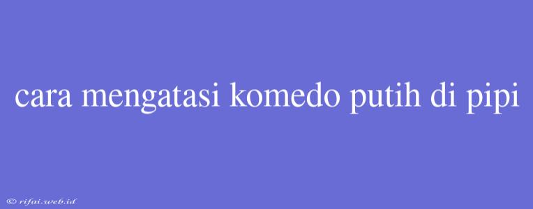 Cara Mengatasi Komedo Putih Di Pipi