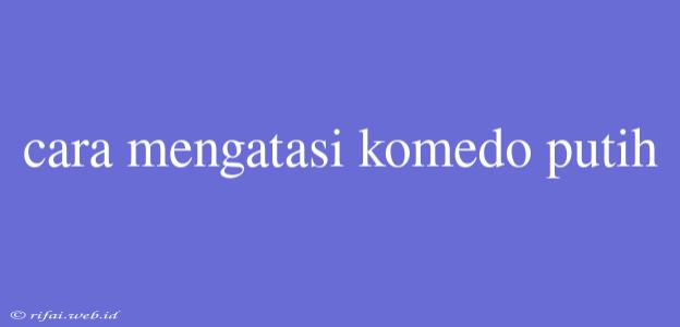 Cara Mengatasi Komedo Putih