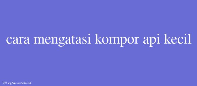 Cara Mengatasi Kompor Api Kecil