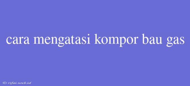 Cara Mengatasi Kompor Bau Gas