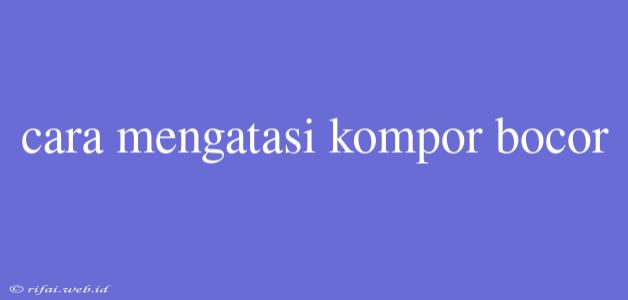 Cara Mengatasi Kompor Bocor