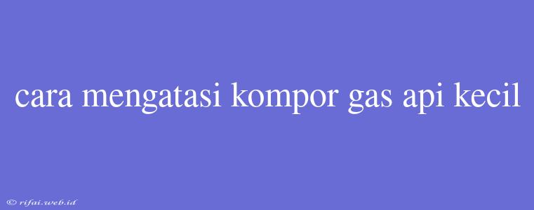 Cara Mengatasi Kompor Gas Api Kecil