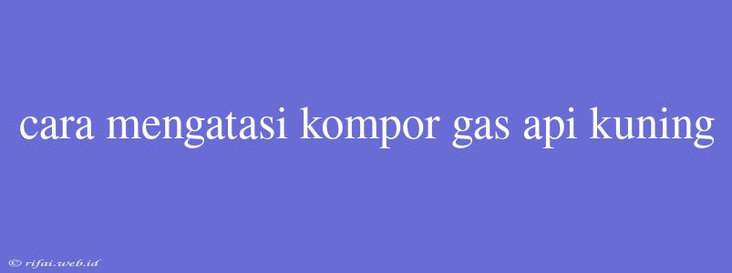 Cara Mengatasi Kompor Gas Api Kuning