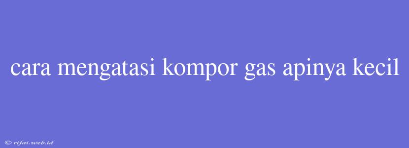 Cara Mengatasi Kompor Gas Apinya Kecil