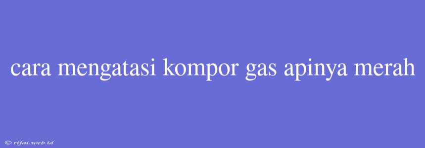 Cara Mengatasi Kompor Gas Apinya Merah