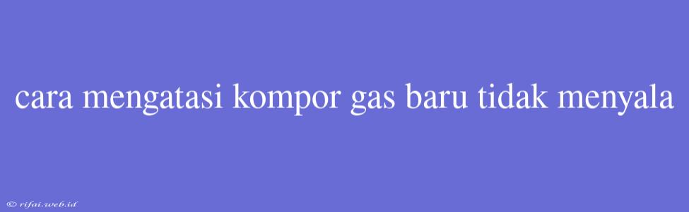 Cara Mengatasi Kompor Gas Baru Tidak Menyala