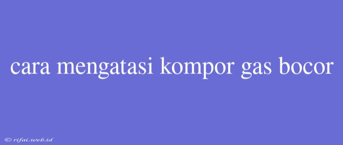 Cara Mengatasi Kompor Gas Bocor