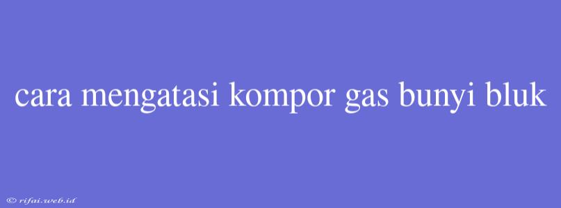 Cara Mengatasi Kompor Gas Bunyi Bluk