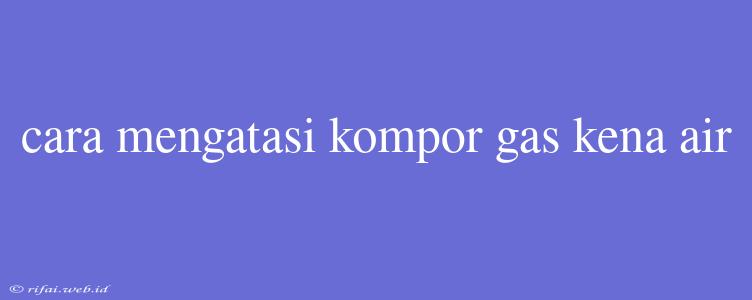 Cara Mengatasi Kompor Gas Kena Air