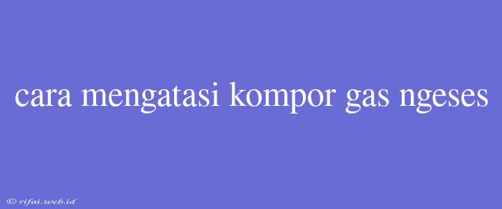 Cara Mengatasi Kompor Gas Ngeses