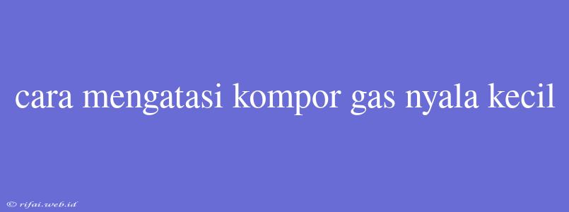 Cara Mengatasi Kompor Gas Nyala Kecil