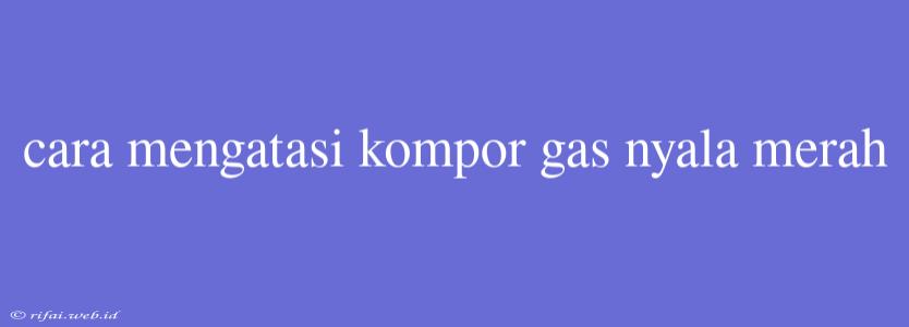 Cara Mengatasi Kompor Gas Nyala Merah