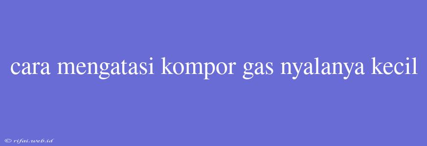 Cara Mengatasi Kompor Gas Nyalanya Kecil