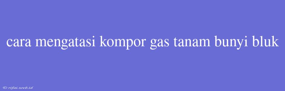 Cara Mengatasi Kompor Gas Tanam Bunyi Bluk