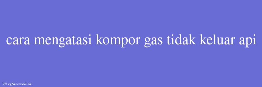 Cara Mengatasi Kompor Gas Tidak Keluar Api