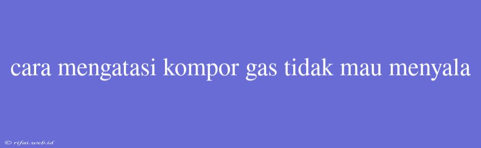 Cara Mengatasi Kompor Gas Tidak Mau Menyala