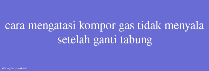 Cara Mengatasi Kompor Gas Tidak Menyala Setelah Ganti Tabung