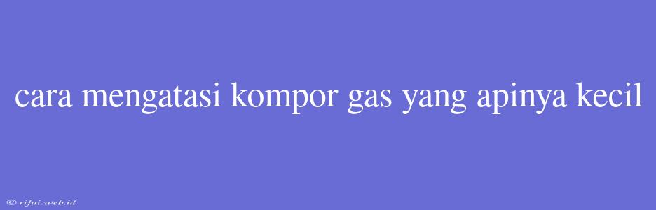 Cara Mengatasi Kompor Gas Yang Apinya Kecil