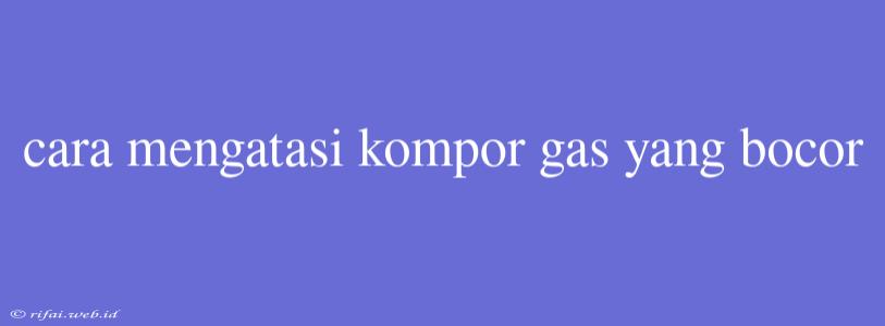 Cara Mengatasi Kompor Gas Yang Bocor