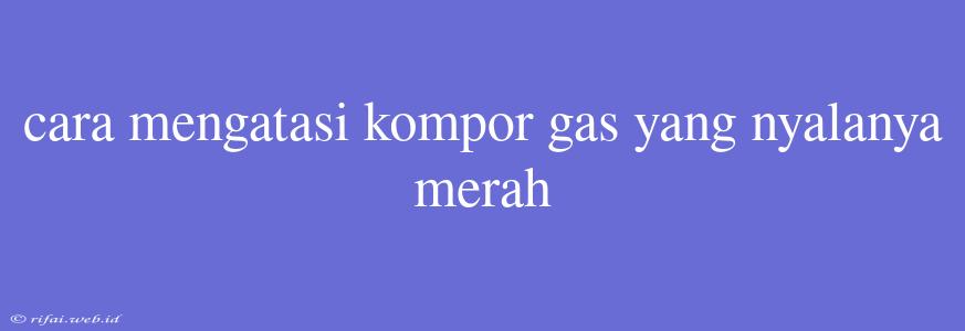 Cara Mengatasi Kompor Gas Yang Nyalanya Merah