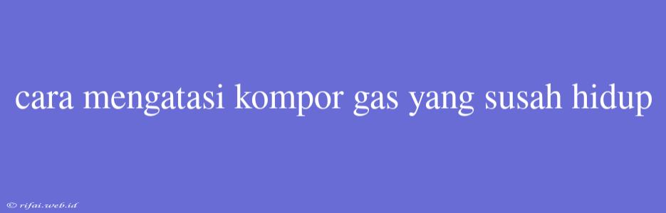 Cara Mengatasi Kompor Gas Yang Susah Hidup