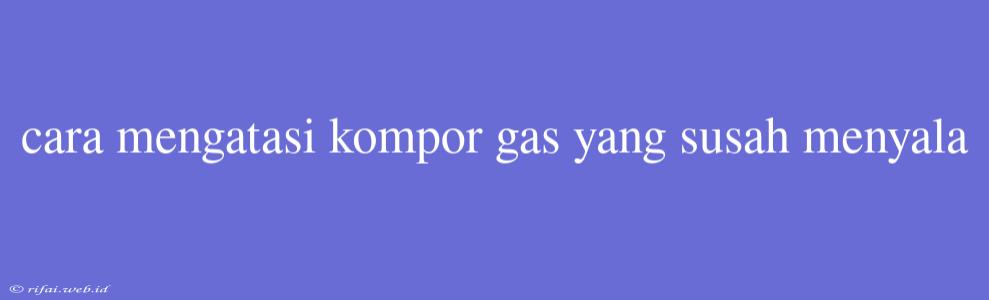 Cara Mengatasi Kompor Gas Yang Susah Menyala