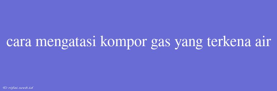 Cara Mengatasi Kompor Gas Yang Terkena Air