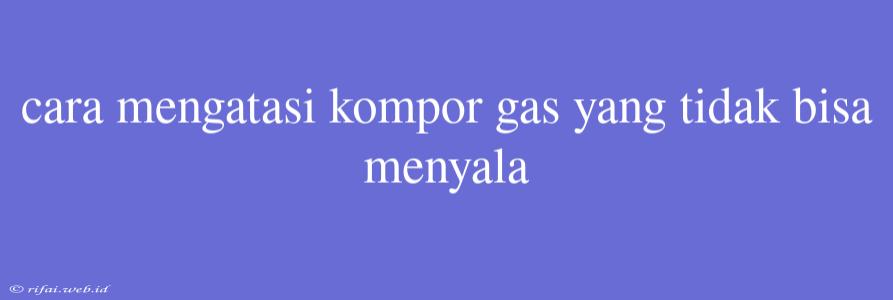 Cara Mengatasi Kompor Gas Yang Tidak Bisa Menyala