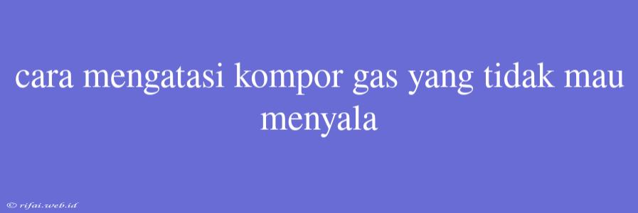 Cara Mengatasi Kompor Gas Yang Tidak Mau Menyala