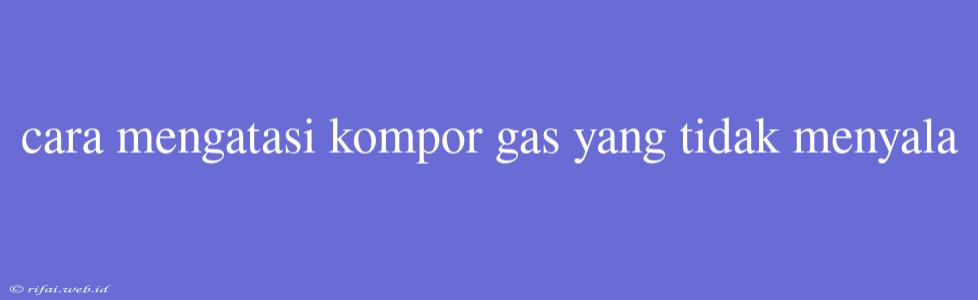 Cara Mengatasi Kompor Gas Yang Tidak Menyala