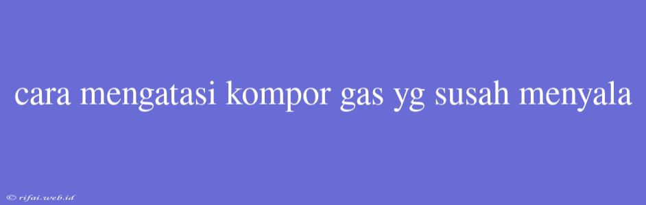 Cara Mengatasi Kompor Gas Yg Susah Menyala