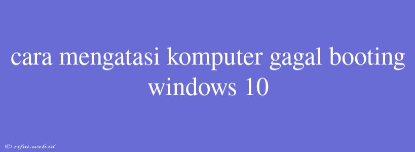 Cara Mengatasi Komputer Gagal Booting Windows 10