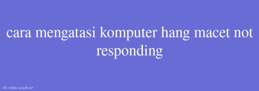 Cara Mengatasi Komputer Hang Macet Not Responding