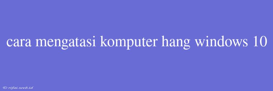 Cara Mengatasi Komputer Hang Windows 10