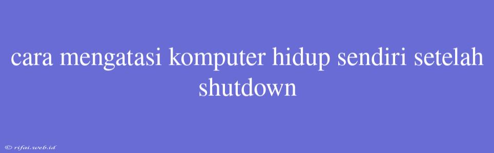 Cara Mengatasi Komputer Hidup Sendiri Setelah Shutdown