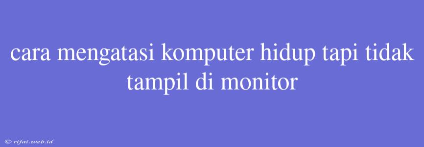 Cara Mengatasi Komputer Hidup Tapi Tidak Tampil Di Monitor