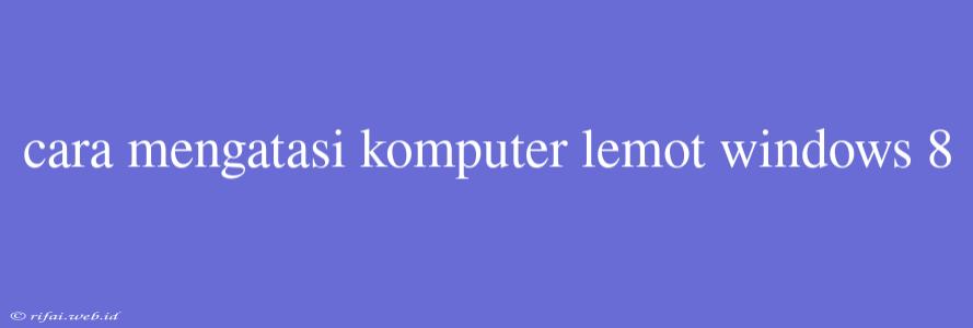 Cara Mengatasi Komputer Lemot Windows 8