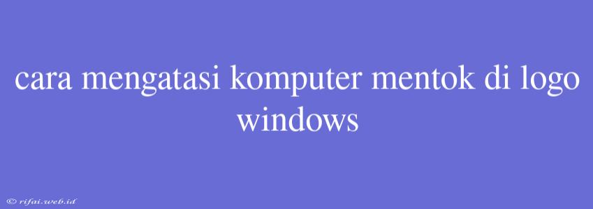 Cara Mengatasi Komputer Mentok Di Logo Windows