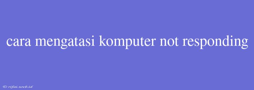 Cara Mengatasi Komputer Not Responding